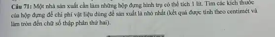 Câu 71: Một nhà sản xuất cần làm những hộp đựng hình trụ có thể tích 1 lít. Tìm các kích thước
của hộp đựng để chi phí vật liệu dùng để sản xuất là nhỏ nhất (kết quả được tính theo centimét và
làm tròn đến chữ số thập phân thứ hai).