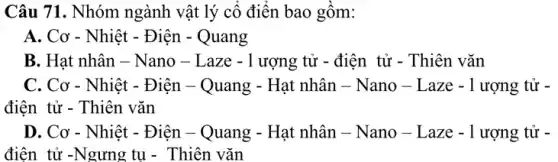 Câu 71. Nhóm ngành vật lý cô điên bao gồm:
A. Cơ - Nhiệt - Điện - Quang
B. Hạt nhân -Nano - Laze -1 ượng tử - điện tử - Thiên vǎn
C. Cơ - Nhiệt - Điện - Quang - Hạt nhân - Nano - Laze - 1 ượng tử -
điện tử - Thiên vǎn
D. Cơ - Nhiệt - Điện - Quang - Hạt nhân - Nano - L aze - 1 ượng tử -
điện tử -Ngưng tụ - Thiên vǎn