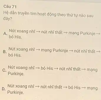 Câu 71
Hệ dân truyền tim hoạt động theo thứ tự nào sau
đây?
A Nút xoang nhĩ -> nút nhĩ thất ­­­­→ mạng Purkinje ->
bó His.
B. Nút xoang nhĩ Nút xoang nhĩ => mạng Purkinje =>nút nhĩ thất ­­­­→
bó His.
Nút xoang nhĩ > bó His­­­­→nút nhĩ thất ­­­­→ mạng
Purkinje.
D.
Purkinje.
Nút xoang nhĩ >nút nhĩ thất ­­­­→bó His ­­­­→ mạng