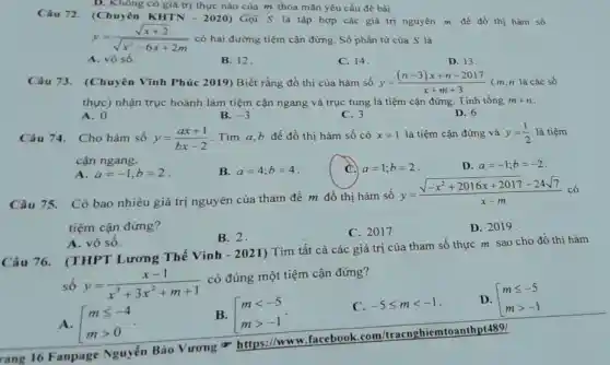 Câu 72. (Chuyên
KHTNcdot 2020)
Gọi S là tập hợp các giá trị nguyên m đề đồ thị hàm số y=(sqrt (x+2))/(sqrt (x^2)-6x+2m)
có hai đường tiệm cận đứng. Số phần tử của S là
A. vô số.
B. 12
(Chuyên có giá trị của m thỏa mãn yêu cầu đề bài
C. 14.
D. 13
Câu 73 (Chuyên Vĩnh Phúc 2019) Biết rằng đồ thị của hàm số
y=((n-3)x+n-2017)/(x+m+3)
( m,n là các số thực) nhận trục hoành làm tiệm cận ngang và trục tung là tiệm cận đứng Tính tổng
m+n
A. 0
B. -3
C. 3
D. 6
Câu 74. Cho hàm số
y=(ax+1)/(bx-2)
Tìm a,b để đồ thị hàm số có
x=1 là tiệm cận đứng và y=(1)/(2) là tiêm cận ngang.
A. a=-1;b=2
B. a=4;b=4
C. a=1;b=2
D. a=-1;b=-2
Câu 75. Có bao nhiêu giá trị nguyên của tham đề m đồ thị hàm số
y=(sqrt (-x^2+2016x+2017)-24sqrt (7))/(x-m)
tiệm cận đứng?
A. vô số.
B. 2.
C. 2017
D. 2019.
Câu 76.(THPT Lương Thế Vinh - 2021)Tìm tất cả các giá trị của tham số thực m sao cho đồ thị hàm
số
y=(x-1)/(x^3)+3x^(2+m+1) có đúng một tiệm cận đứng?
A. mleqslant -4 mgt 0
B. [} mlt -5 mgt -1 
C. -5leqslant mlt -1
D. mleqslant -5 mgt -1
rang 16 Fanpage Nguyễn Bảo Vurong https://www . facebook .com/tracnghiemtoanthp t489/