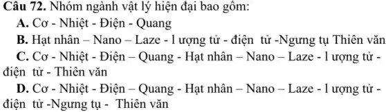 Câu 72. Nhóm ngành vật lý hiện đại bao gôm:
A. Cơ - Nhiệt - Điện - Quang
B. Hat nhân - Nano - Laze -1 ượng tử - điện tử -Ngưng tụ Thiên vǎn
C. Cơ - Nhiệt - Điện - Quang - Hạt nhân - Nano -Laze - 1 ượng tử -
điện tử - Thiên vǎn
D. Cơ - Nhiệt - Điện - Quang - Hạt nhân - Nano -Laze - 1 ượng tử -
điện tử -Ngưng tụ - Thiên vǎn