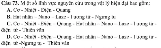 Câu 73. M ôt số lĩnh vực nguyên cứu trong vật lý hiện đại bao gồm:
A. Cơ - Nhiệt - Điện - Quang
B. Hạt nhân -Nano - Laze -1 ượng tử - Ngưng tụ
C. Cơ - Nhiệt - Điện - Quang - Hạt nhân - Nano - Laze -1 ượng tử -
điện tử - Thiên vǎn
D. Cơ - Nhiệt - Điện - Quang - Hạt nhân - Nano -Laze - 1 ượng tử -
điện tử -Ngưng tụ - Thiên vǎn