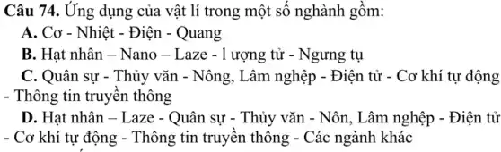 Câu 74. Ứng dụng của vật lí trong một số nghành gồm:
A. Cơ - Nhiệt - Điện - Quang
B. Hạt nhân - Nano - Laze -1 ượng tử - Ngưng tụ
C. Quân sự - Thủy vǎn - Nông, Lâm nghệp - Điện tử - Cơ khí tự động
- Thông tin truyên thông
D. Hạt nhân -Laze - Quân sự - Thủy vǎn - Nôn, Lâm nghệp - Điện tử
- Cơ khí tự động - Thông tin truyên thông - Các ngành khác