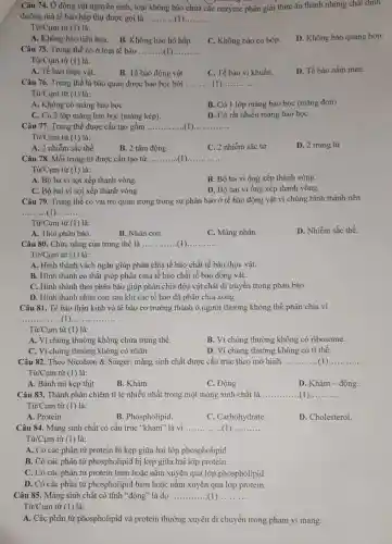 Câu 74. Ở động vật nguyên sinh, loại không bào chứa các enzyme phân giải thức ǎn thành những chất dinh
dưỡng mà tế bào hấp thụ được gọi là __
Từ/Cụm từ (1) là:
A. Không bào tiêu hóa.
B. Không bào hô hấp.
C. Không bào co bóp.
D. Không bào quang hợp.
Câu 75. Trung thể có ở loại tế bào __
Từ/Cụm từ (1) là:
A. Tế bào thực vật.
B. Tế bào động vật
C. Tế bào vi khuẩn.
D. Tế bào nấm men.
Câu 76. Trung thể là bào quan được bao bọc bởi ... __ __
Từ/Cụm từ (1) là:
A. Không có màng bao bọc
B. Có 1 lớp màng bao bọc (màng đơn)
C. Có 2 lớp màng bao bọc (màng kép).
D. Có rất nhiều màng bao bọc
Câu 77. Trung thể được cấu tạo gồm __ __
Từ/Cụm từ (1) là:
A. 2 nhiễm sắc thể
B. 2 tâm động.
C. 2 nhiễm sắc tử
D. 2 trung tử
Câu 78. Mỗi trung từ được cấu tạo từ __ __
Từ/Cụm từ (1) là:
A. Bộ ba vi sợi xếp thành vòng.
B. Bộ ba vi ống xếp thành vòng.
C. Bộ hai vi sợi xếp thành vòng
D. Bộ hai vi ống xếp thành vòng.
Câu 79. Trung thể có vai trò quan trọng trong sự phân bào ở tế bào động vật vì chúng hình thành nên
__ __
Từ/Cụm từ (1) là:
D. Nhiễm sắc thể.
A. Thoi phân bào.
B. Nhân con.
C. Màng nhân.
Câu 80. Chức nǎng của trung thể là __ __
Từ/Cụm từ (1) là:
A. Hình thành vách ngǎn giúp phân chia tế bào chất tế bào thực vật.
B. Hình thành eo thắt giúp phân chia tế bào chất tế bào động vật.
C. Hình thành thoi phân bào giúp phân chia đều vật chất di truyền trong phân bào.
D. Hình thành nhân con sau khi các tế bào đã phân chia xong.
Câu 81. Tế bào thần kinh và tế bào cơ trưởng thành ở người thường không thể phân chia vì
__ ...............
Từ/Cụm từ (1) là:
A. Vì chúng thường không chứa trung thể.
B. Vì chúng thường không có ribosome.
C. Vì chúng thường không có nhân.
D. Vì chúng thường không có ti thế.
Câu 82. Theo Nicolson & Singer, màng sinh chất được cấu trúc theo mô hình __ __
Tir/Cum từ (1) là:
A. Bánh mì kẹp thịt
B. Khảm
C. Động
D. Khảm - động.
Câu 83. Thành phần chiếm tỉ lệ nhiều nhất trong một màng sinh chất là __
Từ/Cụm từ (1) là:
A. Protein.
B. Phospholipid.
C. Carbohydrate
D. Cholesterol.
Câu 84. Màng sinh chất có cấu trúc "khảm" là vì __
Từ/Cụm từ (1)là:
A. Có các phân tử protein bị kẹp giữa hai lớp phospholipid.
B. Có các phân từ phospholipid bị kẹp giữa hai lớp protein.
C. Có các phân tử protein bám hoặc nằm xuyên qua lớp phospholipid.
D. Có các phân tử phospholipid bám hoặc nằm xuyên qua lớp protein.
Câu 85. Màng sinh chất có tính "động "là do __
Từ/Cụm từ (1) là:
A. Các phân tử phospholipid và protein thường xuyên di chuyển trong phạm vi màng.