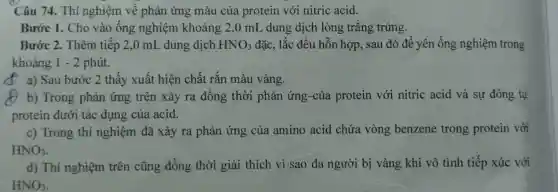 Câu 74. Thí nghiệm về phản ứng màu của protein với nitric acid.
Bước 1. Cho vào ống nghiệm khoảng 2,0 mL dung dịch lòng trắng trứng.
Bước 2. Thêm tiếp 2,0 mL dung dịch HNO_(3) đặc, lắc đều hỗn hợp, sau đó để yên ống nghiệm trong
khoảng 1 - 2 phút.
D a) Sau bước 2 thấy xuất hiện chất rắn màu vàng.
() b) Trong phản ứng trên xảy ra đồng thời phản ứng-của protein với nitric acid và sự đông tụ
protein dưới tác dụng của acid.
c) Trong thí nghiệm đã xảy ra phản ứng của amino acid chứa vòng benzene trong protein với
HNO_(3)
d) Thí nghiệm trên cũng đồng thời giải thích vì sao da người bị vàng khi vô tình tiếp xúc với