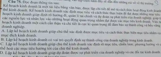 Câu 75. Đọc đoạn thông tin sau:
Kế hoạch kinh doanh là một tài liệu bằng vǎn bản , được lập chi tiết đề mô tả cách thức hoạt động kinh doanh
thể kinh doanh . Kể hoạch kinh doanh xác định mục tiêu và cách thức thực hiện để đạt được những mục tiêu
hoạch kinh doanh giúp định rõ hướng đi, quản lí tài chính và dự đoán sự phát triển của doanh nghiệp; giúp tệ
các nguồn lực và nhân lực vào những hoạt động quan trọng nhǎm đạt được các mục tiêu kinh doanh . Việc ta
hoạch kinh doanh một cách cần thận và chi tiết là cực kì quan trọng để đảm bảo sự thành công và bền vững
doanh nghiệp.
A. Lập kế hoạch kinh doanh giúp chủ thể xác định được mục tiêu và cách thức thực hiện mục tiêu nhằm cụ
mục đích kinh doanh
B. Lập kế hoạch kinh doanh có vai trò quyết định sự thành công của doanh nghiệp trong kinh doanh.
C. Lập kể hoạch kinh doanh giúp chủ thể kinh doanh xác định rõ mục tiêu, chiến lược , phương hướng và c
thể hoá các mục tiêu hướng tới của chủ thể kinh doanh.
D. Lập kế hoạch kinh doanh giúp dự đoán được sự phát triển của doanh nghiệp và các đối tác kinh doanh.
Câu 76. Deo doon thông tin cou