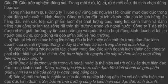 Câu 75: Câu trắc nghiệm đúng sai.Trong mỗi ý a ), b), c), d)ở mỗi câu, thí sinh chọn đúng
hoặc sai:
Trong nhiều nǎm qua , Công ty T luôn giữ vững các nguyên tắc, chuẩn mực đạo đức trong
hoạt động sản xuất - kinh doanh. Công ty luôn đặt lợi ích và yêu cầu của khách hàng lên
hàng đầu nên các loại sản phẩm luôn đạt chất lượng cao , nǎng lực cạnh tranh và danh
tiếng của công ty lan toả rộng rãi trên thị trường trong và ngoài nước. Công ty T đã nhận
được nhiều giải thưởng uy tín của quốc gia và quốc tế cho hoạt động kinh doanh vì lợi ích
người tiêu dùng, cộng đồng và góp phần bảo vệ môi trường.
a) Đặt lợi ích của khác hàng lên hàng đầu là biểu hiện của chữ tín trong đạo đức kinh
doanh của doanh nghiệp. Đúng, vì đây là thể hiện sự tôn trọng đối với khách hàng.
b) Việc giữ vững các nguyên tắc , chuẩn mực đạo đức kinh doanh luôn khiến các công ty
phải chịu thiệt hại về tài chính. Sai,thực hiện tốt nguyên tắc này sẽ đem lại sự hoạt động
bền vững cho công ty.
c) Những giải thưởng uy tín trong và ngoài nước là thể hiện vai trò của việc thực hiện đạo
đức trong kinh doanh . Đúng, thông qua việc thực hiện đạo đức kinh doanh sẽ góp phần
giúp uy tín và vị thế của công ty ngày càng nâng cao.
d) Bảo vệ môi trường là nghĩa vụ của doanh nghiệp không gắn liền với các biểu hiện của
đạo đức kinh doanh . Sai, bảo vệ môi trường cũng là biểu hiện của đạo đức kinh doanh.