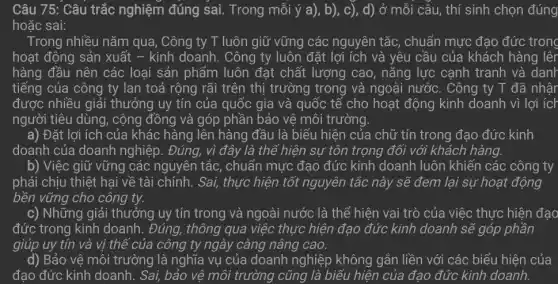 Câu 75: Câu trắc nghiệm đúng sai.Trong mỗi ý a), b), c), d) ở mỗi câu, thí sinh chọn đúng
hoặc sai:
Trong nhiều nǎm qua , Công ty T luôn giữ vững các nguyên tắc, chuẩn mực đạo đức trong
hoạt động sản xuất - kinh doanh. Công ty luôn đặt lợi ích và yêu cầu của khách hàng lêr
hàng đầu nên các loại sản phẩm luôn đạt chất lượng cao , nǎng lực cạnh tranh và danh
tiếng của công ty lan toả rộng rãi trên thị trường trong và ngoài nước. Công ty T đã nhậr
được nhiều giải thưởng uy tín của quốc gia và quốc tế cho hoạt động kinh doanh vì lợi ích
người tiêu dùng, cộng đồng và góp phần bảo vệ môi trường.
a) Đặt lợi ích của khác hàng lên hàng đầu là biểu hiện của chữ tín trong đạo đức kinh
doanh của doanh nghiệp. Đúng, vì đây là thể hiện sự tôn trọng đối với khách hàng.
b) Việc giữ vững các nguyên tắc , chuẩn mực đạo đức kinh doanh luôn khiến các công ty
phải chịu thiệt hại về tài chính. Sai,thực hiện tốt nguyên tắc này sẽ đem lại sự hoạt động
bền vững cho công ty.
c) Những giải thưởng uy tín trong và ngoài nước là thể hiện vai trò của việc thực hiện đạo
đức trong kinh doanh . Đúng, thông qua việc thực hiện đạo đức kinh doanh sẽ góp phần
giúp uy tín và vị thế của công ty ngày càng nâng cao.
d) Bảo vệ môi trường là nghĩa vụ của doanh nghiệp không gắn liền với các biểu hiện của
đạo đức kinh doanh . Sai, bảo vệ môi trường cũng là biểu hiện của đạo đức kinh doanh.