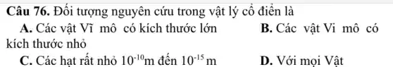 Câu 76. Đối tượng nguyên cứu trong vật lý cố điền là
A. Các vật Vĩ mô có kích thước lớn
kích thước nhỏ
B. Các vật Vi mô có
C. Các hạt rất nhỏ 10^-10m đên 10^-15m
D. Với mọi Vật