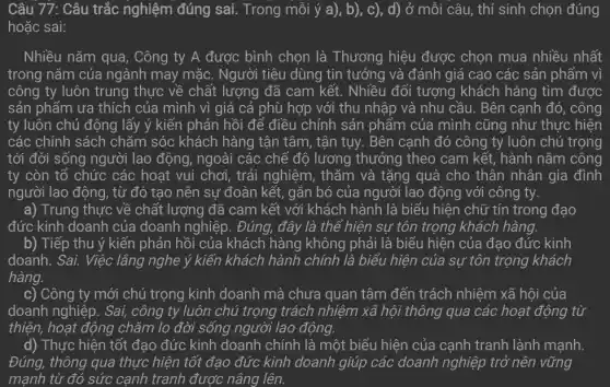 Câu 77: Câu trắc nghiệm đúng sai.. Trong mỗi ý a), b), c), d) ở mỗi câu, thí sinh chọn đúng
hoặc sai:
Nhiều nǎm qua , Công ty A được bình chọn là Thương hiệu được chọn mua nhiều nhất
trong nǎm của ngành may mặc. Người tiêu dùng tin tưởng và đánh giá cao các sản phẩm vì
công ty luôn trung thực về chất lượng đã cam kết. Nhiều đối tượng khách hàng tìm được
sản phẩm ưa thích của mình vì giá cả phù hợp với thu nhập và nhu cầu. Bên cạnh đó , công
ty luôn chủ động lấy ý kiến phản hồi để điều chỉnh sản phẩm của mình cũng như thực hiện
các chính sách chǎm sóc khách hàng tận tâm, tận tụy. Bên cạnh đó công ty luôn chú trọng
tới đời sống người lao động, ngoài các chế độ lương thưởng theo cam kết, hành nǎm công
ty còn tổ chức các hoạt vui chơi , trải nghiệm, thǎm và tặng quà cho thân nhân gia đình
người lao động, từ đó tạo nên sự đoàn kết, gắn bó của người lao động với công ty.
a) Trung thực về chất lượng đã cam kết với khách hành là biểu hiện chữ tín trong đạo
đức kinh doanh của doanh nghiệp. Đúng., đây là thế hiện sự tôn trọng khách hàng.
b) Tiếp thu ý kiến phản hồi của khách hàng không phải là biểu hiện của đạo đức kinh
doanh. Sai. Việc lắng nghe ý kiến khách hành chính là biểu hiện của sự tôn trọng khách
hàng.
c) Công ty mới chú trọng kinh doanh mà chưa quan tâm đến trách nhiệm xã hội của
doanh nghiệp. Sai,công ty luôn chú trọng trách nhiệm xã hội thông qua các hoạt động từ
thiện, hoạt động chǎm lo đời sống người lao động.
d) Thực hiện tốt đạo đức kinh doanh chính là một biểu hiện của cạnh tranh lành mạnh.
Đúng, thông qua thực hiện tốt đạo đức kinh doanh giúp các doanh nghiệp trở nên vững
mạnh từ đó sức cạnh tranh được nâng lên.