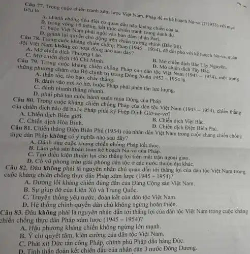 Câu 77. Trong cuộc chiến tranh xâm lược Việt Nam, Pháp đề ra kế hoạch Na-va (7/1953)với mục
tiêu là
A. nhanh chóng tiêu diệt cơ quan đầu não kháng chiến của ta.
B. trong vòng 18 tháng kết thúc chiến tranh trong danh dựr.
C. buộc Việt Nam phải ngồi vào bàn đảm phán Pari.
D. giành lại quyền chủ động trên chiến trường chính (Bắc Bộ).
Câu 78. Trong cuộc kháng chiến chống Pháp
(1945-1954)
để đối phó với kế hoạch Na-va, quân
đội Việt Nam không có hoạt động nào sau đây?
A. Mở chiến dịch Thượng động
C. Mở chiến dịch Hồ Chí Minh.
B. Mở chiến dịch Bắc Tây Nguyên.
D. Mở chiến dịch Tây BắC.
Câu 79. Trong cuộc kháng chiến chống Pháp của dân tộc Việt Nam (1945 - 1954), một trong những phương châm của Bộ chính trị trong Đông Xuân
1953-1954 là
A. thần tốc, táo bạo, chắc thắng.
B. đánh vào nơi sợ hở, buộc Pháp phải phân tán lực lượng.
C. đánh nhanh thắng nhanh.
D. phải phá tan cuộc hành quân mùa Đông của Pháp.
Câu 80. Trong cuộc kháng chiến chống Pháp của dân tộc Việt Nam
(1945-1954)
chiến thắng của chiến dịch nào đã buộc Pháp phải ký Hiệp Định Giơ -ne-vơ?
A. Chiến dịch Biên giới.
B. Chiến dịch Việt BắC.
C. Chiến dịch Hòa Bình.
D. Chiến dịch Điện Biên Phủ.
Câu 81. Chiến thắng Điện Biên Phủ (1954) của nhân dân Việt Nam trong cuộc kháng chiến chống
thực dân Pháp không có ý nghĩa nào sau đây?
A. Đánh dấu cuộc kháng chiến chống Pháp kết thúC.
B. Làm phá sản hoàn toàn kế hoạch Na-va của Pháp.
C. Tạo điều kiện thuận lợi cho thắng lợi trên mặt trận ngoại giao.
D. Cô vũ phong trào giải phóng dân tộc ở các nước thuộc địa kháC.
Câu 82. Đâu không phải là nguyên nhân chủ quan dẫn tới thẳng lợi của dân tộc Việt Nam trong
cuộc kháng chiến chống thực dân Pháp xâm lược (1945-1954)
A. Đường lối kháng chiến đúng đắn của Đảng Cộng sản Việt Nam.
B. Sự giúp đỡ của Liên Xô và Trung QuốC.
C. Truyền thống yêu nước, đoàn kết của dân tộc Việt Nam.
D. Hệ thống chính quyền dân chủ không ngừng hoàn thiện.
Câu 83. Đâu không phải là nguyên nhân dẫn tới thắng lợi của dân tộc Việt Nam trong cuộc kháng
chiến chống thực dân Pháp xâm lược (1945-1954)
A. Hậu phương kháng chiến không ngừng lớn mạnh.
B. Y chí quyêt tâm, kiên cường của dân tộc Việt Nam.
C. Phát xít Đức tấn công Pháp, chính phủ Pháp đầu hàng ĐứC.
D. Tinh thân đoàn kết chiến đâu của nhân dân 3 nước Đông Dương.
