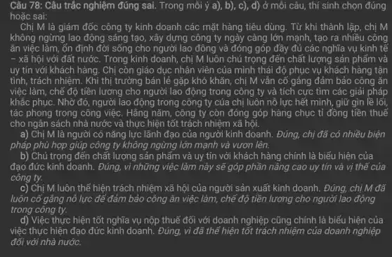 Câu 78: Câu trắc nghiệm đúng sai . Trong mỗi ý a), b), c), d)ở mỗi câu, thí sinh chọn đúng
hoặc sai:
Chị M là giám đốc công ty kinh doanh các mặt hàng tiêu dùng. Từ khi thành lập, chị M
không ngừng lao động sáng tạo, xây dựng công ty ngày càng lớn mạnh, tạo ra nhiều công
ǎn việc làm, ổn định đời sống cho người lao đông và đóng góp đầy đủ các nghĩa vụ kinh tế
- xã hội với đất nước. Trong kinh doanh, chị M luôn chú trọng đến chất lượng sản phẩm và
uy tín với khách hàng. Chị còn giáo dục nhân viên của mình thái độ phục vụ khách hàng tận
tình, trách nhiệm. Khi thị trường bán lẻ gặp khó khǎn, chị M vẫn cố gắng đảm bảo công ǎn
việc làm, chế độ tiền lương cho người lao động trong công ty và tích cực tìm các giải pháp
khắc phục. Nhờ đó , người lao động trong công ty của chị luôn nỗ lực hết mình, giữ gìn lề lối,
tác phong trong công việc. Hằng nǎm , công ty còn đóng góp hàng chục tỉ đồng tiền thuế
cho ngân sách nhà nước và thực hiện tốt trách nhiệm xã hội.
a) Chị M là người có nǎng lực lãnh đạo của người kinh doanh. Đúng, chị đã có nhiều biện
pháp phù hợp giúp công ty không ngừng lớn mạnh và vươn lên.
b) Chú trọng đến chất lượng sản phẩm và uy tín với khách hàng chính là biểu hiện của
đạo đức kinh doanh . Đúng, vì những việc làm này sẽ góp phần nâng cao uy tín và vị thể của
công ty.
c) Chị M luôn thể hiện trách nhiệm xã hội của người sản xuất kinh doanh . Đúng, chị M đã
luôn cố gắng nổ lực để đảm bảo công ǎn việc làm,chế độ tiền lương cho người lao động
trong công ty.
d) Việc thực hiện tốt nghĩa vụ nộp thuế đối với doanh nghiệp cũng chính là biểu hiện của
việc thực hiện đạo đức kinh doanh . Đúng, vì đã thể hiện tốt trách nhiệm của doanh nghiệp
đối với nhà nước.