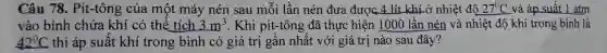 Câu 78. Pit-tông của một máy nén sau mỗi lần nén đưa được 4 lít khí ở nhiệt độ 27^circ C và áp suất 1 atm
vào bình chứa khí có thể tích 3m^3 . Khi pit-tông đã thực hiện 1000 lần nén và nhiệt độ khí trong bình là
42^circ C thì áp suất khí trong bình có giá trị gần nhất với giá trị nào sau đây?