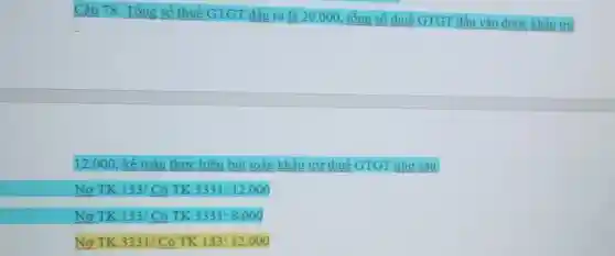 Câu 78: Tổng số thuế GTGT đầu ra là 20.000, tổng số thuế GTGT đầu vào được khẩu trừ
12.000, kế toán thực hiện bút toán khẩu trừ thuế GTGT như sau:
Nợ TK 133/ Có TK 3331:12.000
Nợ TK 133/ Có TK 3331:8.000
Nợ TK 3331/ Có TK 133:12.000