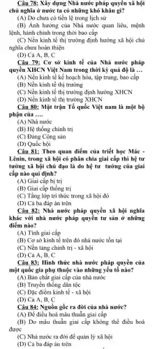 Câu 78: Xây dựng Nhà nước pháp quyền xã hội
chủ nghĩa ở nước ta có những khó khǎn gì?
(A) Do chưa có tiền lệ trong lịch sử
(B) Ảnh hưởng của Nhà nước quan liêu , mệnh
lệnh, hành chính trong thời bao cấp
(C) Nền kinh tế thị trường định hướng xã hội chủ
nghĩa chưa hoàn thiện
(D) Cả A, B , C
Câu 79: Cơ sở kinh tế của Nhà nước pháp
quyền XHCN Việt Nam trong thời kỳ quá độ là __
(A) Nền kinh tế kế hoạch hóa, tập trung, bao cấp
(B) Nền kinh tế thị trường
(C) Nền kinh tế thị trường định hướng XHCN
(D) Nền kinh tế thị trường XHCN
Câu 80: Mặt trận Tổ quốc Việt nam là một bộ
phận của __
(A) Nhà nước
(B) Hệ thống chính trị
(C) Đảng Cộng sản
(D) Quốc hội
Câu 81: Theo quan điểm của triết học Mác -
Lênin, trong xã hội có phân chia giai cấp thì hệ tư
tưởng xã hội chủ đạo là do hệ tư tưởng của giai
cấp nào qui định?
(A) Giai cấp bị trị
(B) Giai cấp thống trị
(C) Tầng lớp trí thức trong xã hội đó
(D) Cả ba đáp án trên
Câu 82: Nhà nước pháp quyền xã hội nghĩa
khác với nhà nước pháp quyền tư sản ở những
điểm nào?
(A) Tính giai cấp
(B) Cơ sở kinh tế trên đó nhà nước tồn tại
(C) Nền tảng chính trị - xã hội
(D) Cả A, B , C
Câu 83: Hình thức nhà nước pháp quyền của
một quốc gia phụ thuộc vào những yếu tố nào?
(A) Bản chất giai cấp của nhà nước
(B) Truyền thống dân tộc
(C) Đặc điểm kinh tế - xã hội
(D) Cả A, B , C
Câu 84: Nguồn gốc ra đời của nhà nước?
(A) Để điều hoà mâu thuẫn giai cấp
(B) Do mâu thuẫn giai cấp không thể điều hoà
được
(C) Nhà nước ra đời để quản lý xã hội
(D) Cả ba đáp án trên