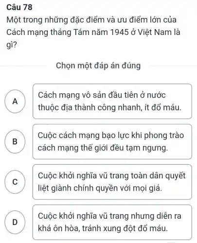 Câu 78
Một trong những đặc điểm và ưu điểm lớn của
Cách mạng tháng Tám nǎm 1945 ở Việt Nam là
gì?
Chọn một đáp án đúng
A
thuộc địa thành công nhanh, ít đổ máu.
Cách mạng vô sản đầu tiên ở nước
A
B
cách mạng thế giới đều tạm ngưng.
Cuộc cách mạng bao lực khi phong trào
B
C
liệt giành chính quyền với mọi giá.
Cuộc khởi nghĩa vũ trang toàn dân quyết
D
Cuộc khởi nghĩa vũ trang nhưng diễn ra