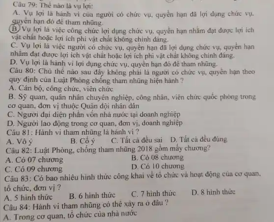 Câu 79: Thế nào là vụ lợi:
A. Vụ lợi là hành vi của người có chức vụ, quyền hạn đã lợi dụng chức vụ,
quyên hạn đó đê tham nhũng.
(B) Vụ lợi là việc công chức lợi dụng chức vụ, quyên hạn nhǎm đạt được lợi ích
vật chất hoặc lợi ích phi vật chất không chính đáng.
C. Vụ lợi là việc người có chức vụ, quyên hạn đã lợi dụng chức vụ, quyên hạn
nhǎm đạt được lợi ích vật chất hoặc lợi ích phi vật chất không chính đáng.
D. Vụ lợi là hành vi lợi dụng chức vụ , quyên hạn đó đê tham nhũng.
Câu 80: Chủ thê nào sau đây không phải là người có chức vụ, quyên hạn theo
quy định của Luật Phòng chông tham nhũng hiện hành ?
A. Cán bô , công chức , viên chức
B. Sỹ quan , quân nhân chuyên nghiệp , công nhân, viên chức quốc phòng trong
cơ quan, đơn vị thuộc Quân đội nhân dân
C. Người đại diện phân vốn nhà nước tại doanh nghiệp
D. Người lao động trong cơ quan, đơn vị , doanh nghiệp
Câu 81: Hành vi tham nhũng là hành vi ?
A. Vô ý
B. Có ý
C. Tất cả đêu sai
D. Tất cả đều đúng
Câu 82: Luật Phòng, chông tham nhũng 2018 gồm mây chương?
A. Có 07 chương
B. Có 08 chương
C. Có 09 chương
D. Có 10 chương
Câu 83: Có bao nhiêu hình thức công khai về tô chức và hoạt động của cơ quan,
tổ chức, đơn vị?
A. 5 hình thức
B. 6 hình thức
C. 7 hình thức
D. 8 hình thức
Câu 84: Hành vi tham nhũng có thê xảy ra ở đâu ?
A. Trong cơ quan, tổ chức của nhà nước