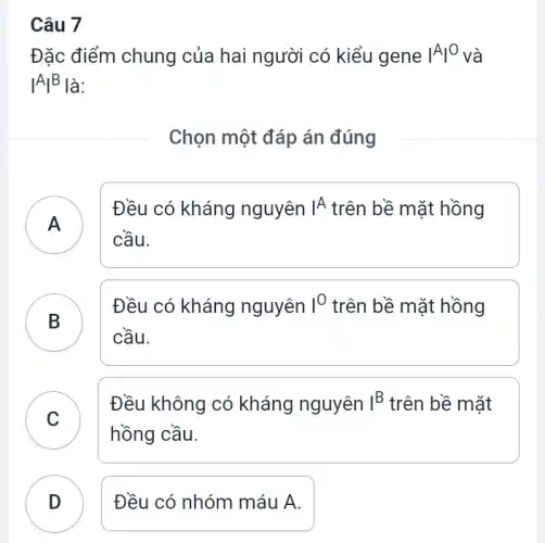 Câu 7
Đặc điểm chung của hai người có kiểu gene vert Avert ^O và
vert Avert ^B là:
Chọn một đáp án đúng
)
Đều có kháng nguyên IA trên bề mặt hồng
cầu.
B
Đều có kháng nguyên I^O_(2) trên bề mặt hồng
D
cầu.
C
Đều không có kháng nguyên I^B trên bề mặt
hồng cầu.
D Đều có nhóm máu A.