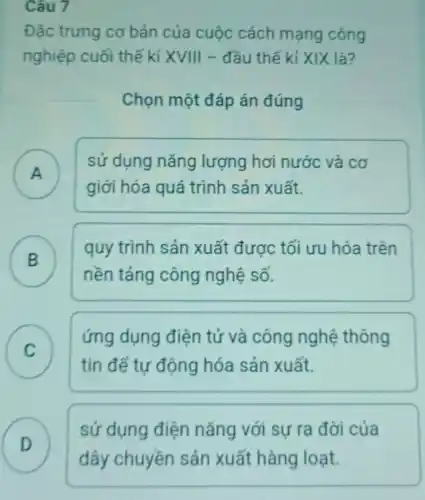 Câu 7
Đặc trưng cơ bản của cuộc cách mạng công
nghiệp cuối thế kỉ XVIII - đầu thế kỉ XIX là?
Chọn một đáp án đúng
A )
sử dụng nǎng lượng hơi nước và cơ
giới hóa quá trình sản xuất.
B )
quy trình sản xuất được tối ưu hóa trên
nền tảng công nghệ số.
C
tin để tự động hóa sản xuất.
ứng dụng điện tử và công nghệ thông
v
D
sử dụng điện nǎng với sự ra đời của