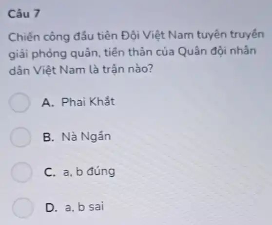 Câu 7
Chiến công đầu tiên Đôi Việt Nam tuyên truyền
giải phóng quân tiền thân của Quân đội nhân
dân Việt Nam là trân nào?
A. Phai Khắt
B. Nà Ngân
C. a, b đúng
D. a,b sai