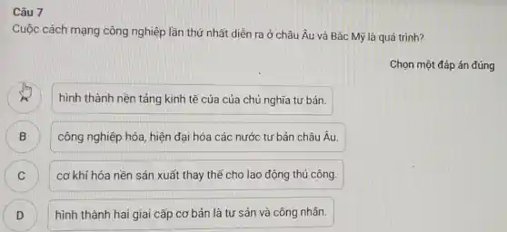 Câu 7
Cuộc cách mạng công nghiệp lần thứ nhất diễn ra ở châu Âu và Bắc Mỹ là quá trình?
Chọn một đáp án đúng
hình thành nền tảng kinh tế của của chủ nghĩa tư bản.
B D
công nghiệp hóa , hiện đại hóa các nước tư bản châu Âu.
C C
cơ khí hóa nền sản xuất thay thế cho lao động thủ công.
D
D
hình thành hai giai cấp cơ bản là tư sản và công nhân.