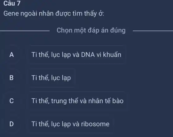 Câu 7
Gene ngoài nhân được tìm thấy ở:
__
Chọn một đáp án đúng __
A A
Ti thể, lục lạp và DNA vi khuẩn
B Ti thể, lục lạp B
.
Ti thể, trung thể và nhân tế bào
D Ti thể, lục lạp và ribosome