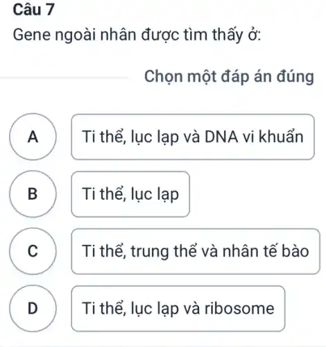 Câu 7
Gene ngoài nhân được tìm thấy ở:
Chọn một đáp án đúng
A Ti thể, lục lạp và DNA vi khuẩn A
B Ti thể, lục lạp
D
C Ti thể, trung thể và nhân tế bào C
D Ti thể, lục lạp và ribosome