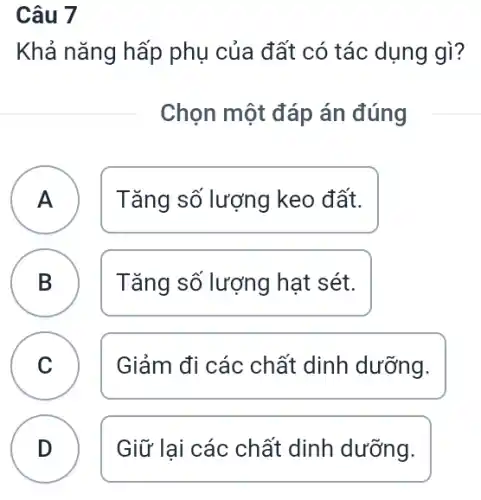 Câu 7
Khả nǎng hấp phụ của đất có tác dụng gì?
Chọn một đáp án đúng
A Tǎng số lượng keo đất. A
B Tǎng số lượng hạt sét. D
C Giảm đi các chất dinh dưỡng. C
D Giữ lại các chất dinh dưỡng.