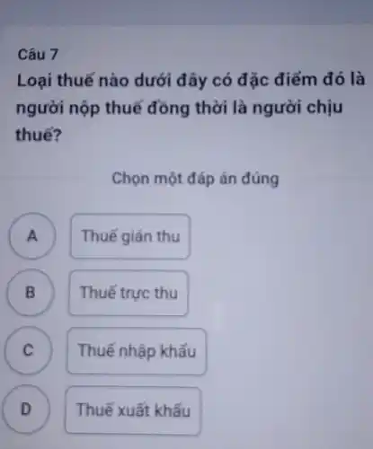 Câu 7
Loại thuế nào dưới đây có đặc điểm đó là
người nộp thuế đồng thời là người chịu
thuế?
Chọn một đáp án đúng
A ) Thuế giản thu
B Thuế trực thu B
C C
Thuế nhập khẩu
D Thuế xuất khẩu D