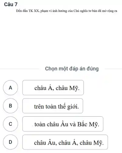 Câu 7
Đến đầu TK XX , phạm vi ảnh hưởng của Chủ nghĩa tư bản đã mở rộng ra
Chọn một đáp án đúng
A A
châu Á , châu Mỹ.
B B
trên toàn thể giới.
n
C
. toàn châu Âu và Bắc Mỹ.