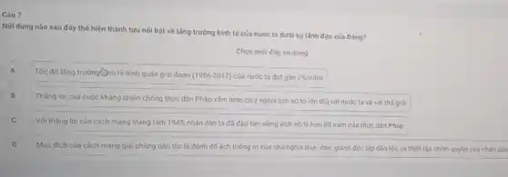 Câu 7
Nội dung nào sau đây thế hiện thành tựu nối bật về tǎng trưởng kinh tế của nước ta dưới sự lãnh đạo của Dảng?
Chọn một đáp án đúng
A A
Tốc độ tǎng trưởng chh tế bình quân giai đoạn (1986-2017) của nước ta đạt gần 7% /ncheck (a)m
B B
Tháng lợi của cuộc kháng chiến chống thực dân Pháp xâm lược có ý nghĩa lịch sứ to lớn đối với nước ta và với thế giới
C
Với tháng lợi của cách mạng tháng tám 1945, nhân dân ta đã độp tan xièng xích nó lệ hơn 80 nǎm của thực dân Pháp
D D
Muc dich của cách mang giải phòng dân tộc là đánh đó ách thống trị của chủ nghĩa thực dân giảnh đóc lập dân lộc và thiết lập chính quyền của nhân dân