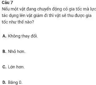 Câu 7
Nếu một vật đang chuyển động có gia tốc mà lực
tác dụng lên vật giảm đi thì vật sẽ thu được gia
tốc như thế nào?
A. Không thay đổi.
B. Nhỏ hơn.
C. Lớn hơn.
D. Bǎng 0.