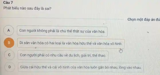 Câu 7
Phát biểu nào sau đây là sai?
Chọn một đáp án đú
)
Con người không phải là chủ thể thật sự của vǎn hóa.
B
Di sản vǎn hóa có hai loại là vǎn hóa hữu thể và vǎn hóa vô hình.
)
Con người phải có nhu cầu về du lịch, giải trí, thế thao.
D
Giữa cái hữu thể và cái vô hình của vǎn hóa luôn gắn bó nhau, lông vào nhau.