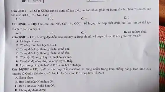 Câu 7(SBT - CTST): Không cần sử dụng độ âm điện, có bao nhiêu phân tử trong số các phân tử sau có liên
kết ion: BaCl_(2),CS_(2),Na_(2)O và HI.
D. 1
A. 3
B. 2
C. 4
Câu 8(SBT-CD) Cho các ion: Na^+,Ca^2+,F^-,CO_(3)^2- . Số lượng các hợp chất chứa hai loại ion có thể tạo
thành từ các ion này là
A. 2
B. 3
C. 4
D. vô số hợp chất
Câu 9(SBT-CD) : Những đặc điểm nào sau đây là đúng khi nói về hợp chất tạo thành giữa Na^+ và O^2-
A. Là hợp chất ion.
B. Có công thức hóa học là NaO.
C. Trong điều kiện thường tồn tại ở thể khí.
D. Trong điều kiện thường tồn tại ở thể rắn.
E. Có nhiệt độ nóng chảy và nhiệt độ sôi cao.
G. Có nhiệt độ nóng chảy và nhiệt độ sôi thấp.
H. Lực tương tác giữa Na^+ và O^2- là lực hút tĩnh điện.
Câu 10(SBT-CD) : ZnO là một hợp chất ion được sử dụng nhiều trong kem chống nắng. Bán kính của
nguyên tử O như thế nào so với bán kính của anion O^2- trong tinh thể ZnO
A. Bằng nhau.
B. Bán kính của O lớn hơn O^2-
C. Bán kính của O nhỏ hơn O^2-
D. Không dự đoán đượC.