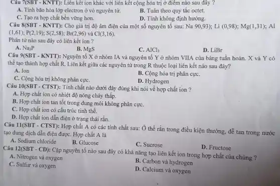 Câu 7(SBT-KNTT) : Liên kết ion khác với liên kết cộng hóa trị ở điểm nào sau đây ?
A. Tính bão hòa lớp electron ở vỏ nguyên tử.
B. Tuân theo quy tǎc octet.
C. Tạo ra hợp chất bền vững hơn.
D. Tính không định hướng.
Câu 8(SBT-KNTT) : Cho giá trị độ âm điện của một số nguyên tố sau: Na90,93);Li(0,98);Mg(1,31);Al
(1,61);P(2,19);S(2,58);Br(2,96) và Cl(3,16)
Phân tử nào sau đây có liên kết ion?
A. Na_(3)P
B. MgS
C. AlCl_(3)
D. LiBr
Câu 9(SBT - KNTT):Nguyên tố X ở nhóm IA và nguyên tố Y ở nhóm VIIA của bảng tuân hoàn. X và Y có
thể tạo thành hợp chất R. Liên kết giữa các nguyên tử trong R thuộc loại liên kết nào sau đây?
A. Ion
B. Cộng hóa trị phân cựC.
C. Cộng hóa trị không phân cựC.
D. Hydrogen
Câu 10(SBT-CTST)
Tính chất nào dưới đây đúng khi nói về hợp chất ion ?
A. Hợp chất ion có nhiệt độ nóng chảy thấp.
B. Hợp chất ion tan tốt trong dung môi không phân cựC.
C. Hợp chất ion có cấu trúc tinh thê.
D. Hợp chất ion dẫn điện ở trạng thái rắn.
Câu 11(SBT - CTST): Hợp chất A có các tính chất sau:Ở thể rắn trong điều kiện thướng, dễ tan trong nước
tạo dung dịch dẫn điện đượC. Hợp chất A là
A. Sodium chloride
B. Glucose
C. Sucrose
D. Fructose
Câu 12(SBT-CD)
: Cặp nguyên tố nào sau đây có khả nǎng tạo liên kết ion trong hợp chất của chúng?
A. Nitrogen và oxygen
B. Carbon và hydrogen
C. Sulfur và oxygen
D. Calcium và oxygen