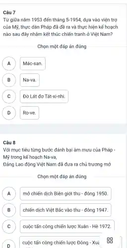 Câu 7
Từ giữa nǎm 1953 đến tháng 5-1954 , dựa vào viện trợ
của Mỹ , thực dân Pháp đã đề ra và thực hiện kế hoạch
nào sau đây nhằm kết thúc chiến tranh ở Việt Nam?
Chọn một đáp án đúng
A Mác-san.
A
B Na-va. B
C ) Đờ Lát đơ Tát-xi-nhi.
D Ro-ve.
D
Câu 8
Với mục tiêu từng bước đánh bại âm mưu của Pháp -
Mỹ trong kế hoạch Na-va,
Đảng Lao động Việt Nam đã đưa ra chủ trương mở
Chọn một đáp án đúng
A mở chiến dịch Biên giới thu - đông 1950. FI
B chiến dịch Việt Bắc vào thu - đông 1947.
D
C cuộc tấn công chiến lược Xuân - Hè 1972. C
D
)
cuộc tấn công chiến lược Đông - Xué