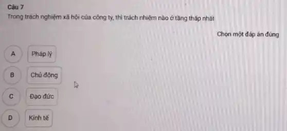 Câu 7
Trong trách nghiệm xã hội của công ty,thì trách nhiệm nào ở tầng thấp nhất
Chọn một đáp án đúng
A A
Pháp lý
B
Chủ động
C C
Đạo đức
D D
Kinh tế