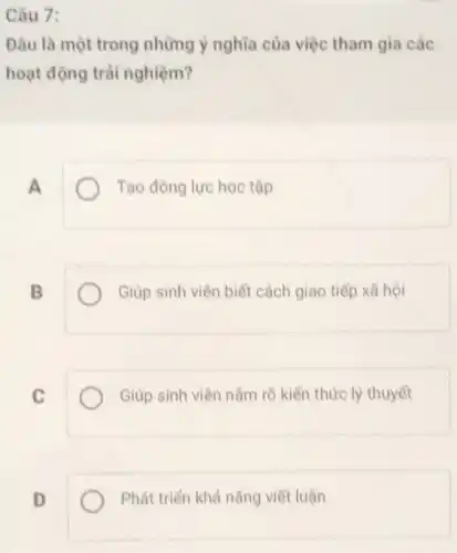 Câu 7:
Đâu là một trong những ý nghĩa của việc tham gia các
hoạt động trái nghiệm?
A
Tạo động lực học tập
B
Giúp sinh viên biết cách giao tiếp xã hội
C
Giúp sinh viên nằm rõ kiển thức lý thuyết
D
Phát triển khả nǎng viết luận