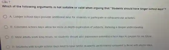 Câu 7:
Which of the following arguments is not suitable or valid when arguing that "Students should have longer school days"?
A. Longer school days provide additional time for students to participate in extracurricular activities.
B. Extended school days allow for more in-depth exploration of subjects, fostering a deeper understanding.
C. Most adults work long hours, so students should also experience extended school days to prepare for the future.
D. Students with longer school days tend to have better academic performance compared to those with shorter days.