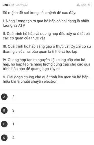 Câu 8 #12876942
Số mệnh đề sai trong các mệnh đề sau đây:
I. Nǎng lượng tạo ra qua hô hấp có hai dạng là nhiệt
lượng và ATP
II. Quá trình hô hấp và quang hợp đều xảy ra ở tất cả
các cơ quan của thực vật
III. Quá trình hô hấp sáng gặp ở thực vật C_(3) chỉ có sự
tham gia của hai bào quan là ti thể và lục lạp
IV. Quang hợp tạo ra nguyên liệu cung cấp cho hô
hấp, hô hấp tạo ra nǎng lượng cung cấp cho các quá
trình hóa học để quang hợp xảy ra
V. Giai đoạn chung cho quá trình lên men và hô hấp
hiếu khí là chuỗi chuyền electron
A 2
B 3
C 1
D 4
A Báo lỗi