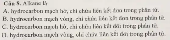 Câu 8. Alkane là
A. hydrocarbon mạch hở, chỉ chứa liên kết đơn trong phân tử.
B. hydrocarbon mạch vòng, chỉ chứa liên kết đơn trong phân tử.
C. hydrocarbon mạch hở, chỉ chứa liên kết đôi trong phân tử.
D. hydrocarbon mạch vòng, chỉ chứa liên kết đôi trong phân tử.