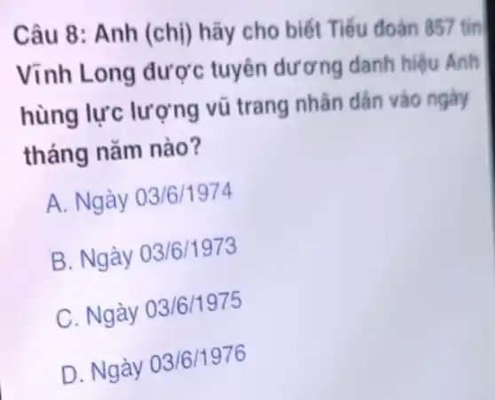 Câu 8: Anh (chi) hãy cho biết Tiểu đoàn 857 tin
Vĩnh Long được tuyên dương danh hiệu Anh
hùng lực lượng vũ trang nhân dân vào ngày
tháng nǎm nào?
A. Ngày 03/6/1974
B. Ngày 03/6/1973
C. Ngày 03/6/1975
D. Ngày 03/6/1976