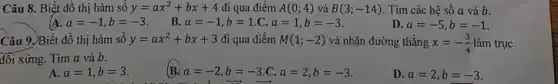 Câu 8. Biết đồ thị hàm sô y=ax^2+bx+4 đi qua điểm A(0;4) và B(3;-14) . Tìm các hệ số a và b.
a=-1,b=-3
B a=-1,b=1.C,a=1,b=-3
D. a=-5,b=-1
Câu 9. Biết đồ thị hàm sô y=ax^2+bx+3 đi qua điểm M(1;-2) và nhận đường thẳng x=-(3)/(4) làm trục
đối xứng. Tìm a và b.
A. a=1,b=3
B a=-2,b=-3,C,a=2,b=-3
D. a=2,b=-3