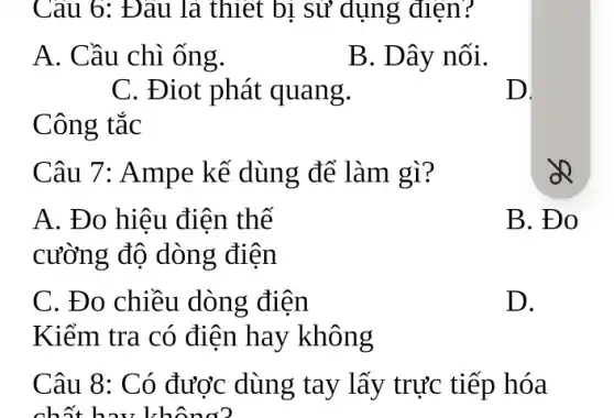 Câu 8: Có được dùng tay lấy trực tiếp hóa
chất hau kh
Câu 6: Đâu là thiết bị sử dụng điện?
A. Cầu chì ống.
B. Dây nối.
C. Điot phát quang.
D.
Công tắc
Câu 7: Ampe kế dùng để làm gì?
A. Đo hiệu điện thế
cường độ dòng điện
B. Đo
C. Đo chiều dòng điện
Kiểm tra có điện hay không
D.
zQ