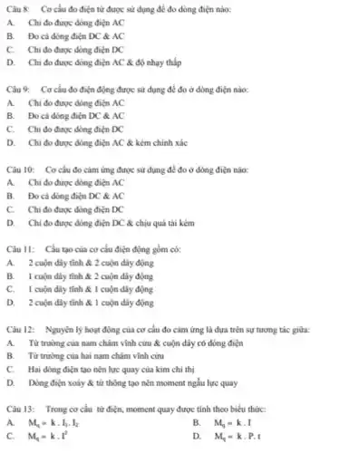 Câu 8: Cơ cấu đo điện từ được sử dụng để đo dòng điện nào:
A. Chi đo được dòng điện AC
B. Đo cả dòng điện DC & AC
C. Chi đo được dòng điện DC
D. Chi đo được dòng điện AC &độ nhạy thấp
Câu 9: Cơ cấu đo điện động được sử dụng để đo ở dòng điện nào:
A. Chi đo được dòng điện AC
B. Đo cá dòng điện DC & AC
C. Chi đo được dòng điện DC
D. Chi đo được dòng điện AC &kém chính xác
Câu 10: Cơ cấu đo cảm ứng được sử dụng để đo ở dòng điện nào:
A. Chi đo được dòng điện AC
B. Đo cả dòng điện DC & AC
C. Chi đo được dòng điện DC
D. Chi đo được dòng điện DC &chịu quá tài kém
Câu 11: Cấu tạo của cơ cấu điện động gồm có:
A. 2 cuộn dây tĩnh & 2 cuộn dây động
B. 1 cuộn đây tĩnh & 2 cuộn dây động
C. 1 cuộn đây tĩnh & 1 cuộn dây động
D. 2 cuộn đây tĩnh & 1 cuộn dây động
Câu 12: Nguyên lý hoạt động của cơ cấu đo cảm ứng là dựa trên sự tương tác giữa:
A. Từ trường của nam châm vĩnh cửu & cuộn dây có dòng điện
B. Từ trường của hai nam châm vĩnh cửu
C. Hai dòng điện tạo nên lực quay của kim chi thị
D. Dòng điện xoáy & từ thông tạo nên moment ngẫu lực quay
Câu 13: Trong cơ cấu từ điện, moment quay được tính theo biểu thức:
A. M_(q)=kcdot I_(1)cdot I_(2)
B. . M_(q)=kcdot I
C. M_(q)=kcdot I^2
D. M_(q)=kcdot P.t