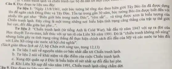 Câu 8. Đọc đoạn tư liệu sau đây:
lạnh
Tư liệu 1: "Ngày 13/8/1961
, một bức tường bê tông dọc theo biên giới Tây Béc-lin đã được dựng
lên đề ngǎn cách Đông Đức và Tây Đức. Tồn tại trong gần 30 nǎm, bức tưởng Béc-lin được biết đến với
nhiều tên gọi như:"Biên giới bên trong nước Đức", "rèm sắt'... và từng được xem là biểu tượng của
Chiến tranh lạnh. Đây cũng là một trong những nơi biểu hiện tình trạng cǎng thẳng của trật tự thế giới
hai cực, đối đầu giữa hai phe...", __
Tư liệu 2: "Chiến tranh lạnh (từ tiếng Anh là Cold War), bắt đầu từ nǎm 1947 với sự ra đời của
Học thuyết Tơ-ru-man , kết thúc với sự tan rã của Liên Xô nǎm 199 I. Đó là "chiến tranh không nổ súng"
nhưng luôn gây ra tình trạng cǎng thẳng để thực hiện chính sách đối đầu của Mỹ và các nước tư bản đối
với Liên Xô cùng các nước xã hội chủ nghĩa".
(Sách giáo khoa lịch sử 12, bộ Chân trời sáng tạo, trang 12,13)
a. Tư liệu 1 nói về nguyên nhân cơ bản nhất dẫn tới Chiến tranh lạnh.
b. Tư liệu 2 nói về khái niệm và đặc điểm của cuộc Chiến tranh lạnh.
c. Xung đột quân sự ở Đức là biểu hiện rõ nét nhất sự đối đầu hai phe.
d. Khi Liên Xô sụp đồ vào nǎm 1991, Chiến tranh lạnh cũng chấm dứt.
Câu 9. Đọc đoạn tư liên