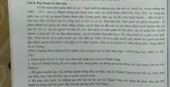 Câu 8. Đọc đoạn tư liệu sau
Về bộ máy nhà nước thời Lê sơ:"Xuất phát từ những yêu cầu mới về chính trị, trong những nǎm
1460-1471 vua Lê Thảnh Tông tiền hành một cuộc cài cách hành chính lớn. Các chức vụ trung gian
giữa vua và các cơ quan hành chính như Tưởng quốc, Bộc xạ, Tư đô, Đại hành khiển, __ đều bị bãi bỏ.
Vua trực tiếp chi đạo sáu bộ. Giúp việc cụ thể có các tự, Viện hàn lâm, Viện quốc sử,Quốc tử giám, __
phận thanh tra quan lại được tǎng cường.ngoài Ngự sử đài còn có sáu khoa chịu trách nhiệm theo dõi
các bộ. Về võ vua là người chỉ huy tối cao, bên dưới có nǎm quân đô đốc phủ, các vệ quân bảo vệ kinh
thành và kinh đô.. Ở các đạo thừa tuyên, vua Lê Thánh Tông đặt ba ty:Đô tổng binh sứ ty phụ trách quân
đội, Thừa tuyên sứ ty phụ trách các việc dân sự, Hiến sát sứ ty phụ trách việc thanh tra quan lại trong
đạo thừa tuyên của mình. Các phủ có tri phù; huyện, châu có tri huyện, tri châu đứng đầu. Đứng đâu xã
là xã trường".
(Theo Trương Hữu Quýnh (Chủ biên), Đại cương Lịch sử Việt Nam, tập 1 , NXB Giáo dục, 2005 tr. 320
321)
a. Đoạn trích mô tả về cuộc cải cách luật pháp của vua Lê Thánh Tông.
b. Vua Lê Thánh Tông rất coi trọng chức nǎng giảm sát thông qua hoạt động của Lục khoa, Đô sát viện,
Hiến ty.
c. Để giảm quyền lực của những người đứng đầu các đạo , vua Lê Thánh Tông xóa bỏ hết các chức quan
đại thần, trực tiếp chi đạo các cơ quan chuyên môn.
d. Bộ máy nhà nước và những qui chế của nó do vua Lê Thánh Tông xây dựng đã đánh dấu một thời
thịnh trị trong chế độ quân chủ chuyên phong kiến Việt Nam.