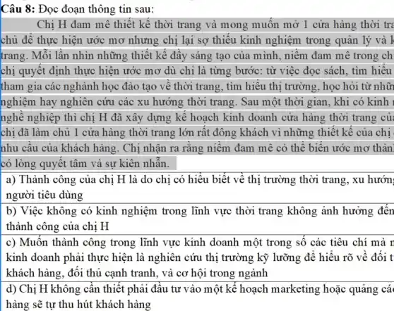 Câu 8: Đọc đoạn thông tin sau:
Chị H đam mê thiết kê thời trang và mong muôn mở 1 cửa hàng thời tre
chủ đê thực hiện ước mơ nhưng chị lại sơ thiếu kinh nghiệm trong quản lý và k
trang. Mỗi lân nhìn những thiết kế đây sáng tạo của m ình, niêm đam mê trong ch
chị quyết định thực hiện ước mơ dù chỉ là từng bước: từ việc đọc sách , tìm hiêu
tham gia các nghành học đào tạo vệ thời trang, tìm hiệu thị trường, học hỏi từ nhữ
nghiệm hay nghiên cứu các xu hướng thời trang. Sau một thời gian, khi có kinh
nghề nghiệp thì chị H đã xây dựng kê hoạch kinh doanh cửa hàng thời trang củ
chi đã làm chủ 1 cửa hàng thời trang lớn rất đông khách vì những thiết kê của chị
nhu câu của khách hàng. Chị nhận ra rǎng niêm đam mê có thể biên ước mơ thàn
có lòng quyết tâm và sự kiên nhân.
a) Thành công của chị H là do chi có hiểu biết vê thị trường thời trang, xu hướn
người tiêu dùng
b) Việc không có kinh nghiệm trong lĩnh vực thời trang không ảnh hưởng đến
thành công của chị H
c) Muôn thành công trong lĩnh vực kinh doanh một trong số các tiêu chí mà r
kinh doanh phải thực hiện là nghiên cứu thị trường kỹ lưỡng đê hiệu rõ về đôi t
khách hàng, đôi thủ cạnh tranh, và cơ hội trong ngành
d) Chị H không cân thiết phải đâu tư vào một kê hoạch marketing hoặc quảng cá
hàng sẽ tự thu hút khách hàng