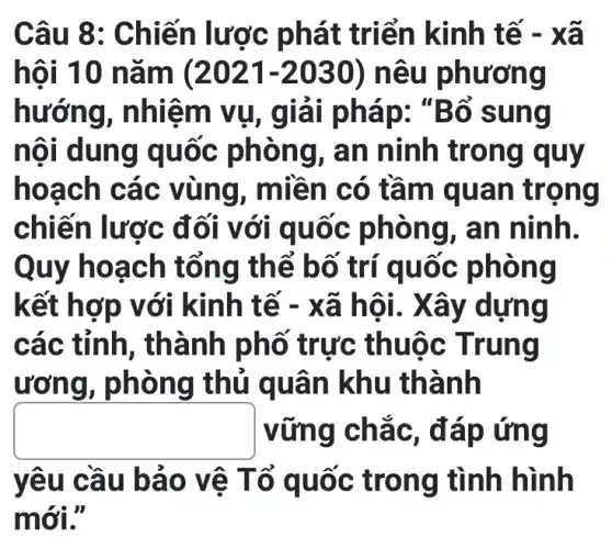 Câu 8: Ch iến lược phát triển kinh tế - xã
hôi 10 nam (2021-2030) nêu phương
hướng, nhiệ m vụ, g ổ sung
nội dung qu ốc phòng, a n n inh trong quy
hoac h các vùng, m liền có tầ m qua n trọng
chiến lược đ ối với q uốc p hong , an ninh.
Quy hoạ ch tổng th ể bố trí quốc phong
kết hợp v ới kinh tế - xã h g
các tỉnh , thành phố trực thuộc Trung
ươn g, phòng thủ quân khu thành
square  vững chắc , đáp ứng
yêu cầu b ảo vê Tổ quốc trong tình hình
mới."