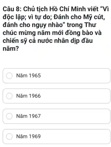 Câu 8: Chủ tịch Hồ Chí Minh viết "Vì
độc lập; vì tự do; Đánh cho Mỹ cút,
đánh cho ngụy nhà o" trong Thư
chúc mừng nǎm mới đồng bào và
chiến sỹ cả nước nhân dịp đầu
nǎm?
Nǎm 1965
Nǎm 1966
Nǎm 1967
Nǎm 1969